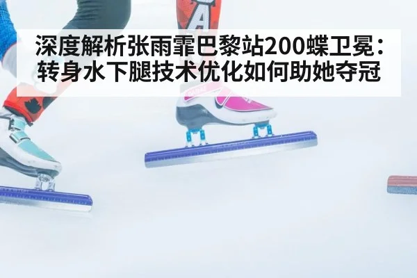 深度解析张雨霏巴黎站200蝶卫冕：转身水下腿技术优化如何助她夺冠